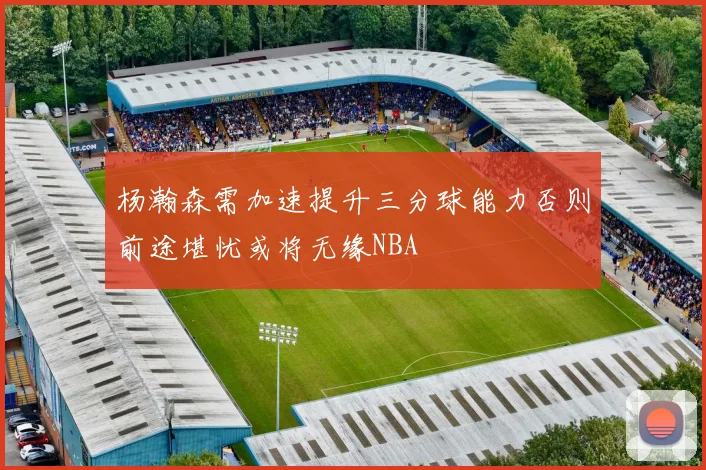 杨瀚森需加速提升三分球能力否则前途堪忧或将无缘NBA
