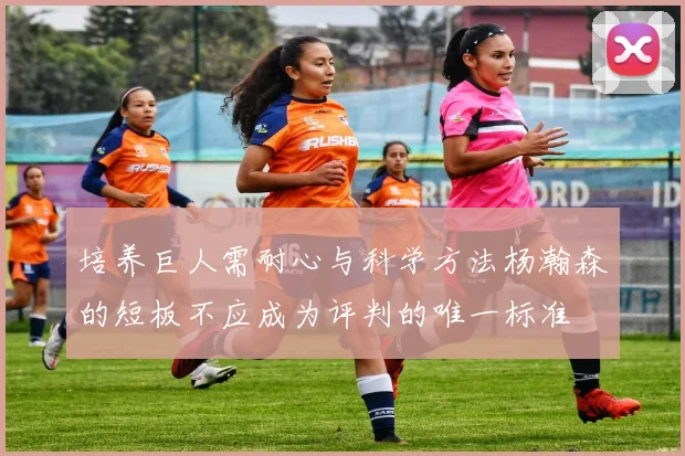 培养巨人需耐心与科学方法杨瀚森的短板不应成为评判的唯一标准