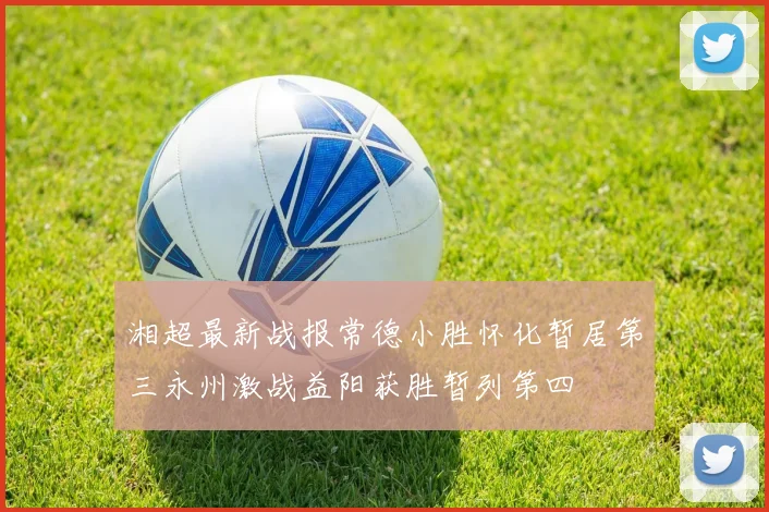 湘超最新战报常德小胜怀化暂居第三永州激战益阳获胜暂列第四