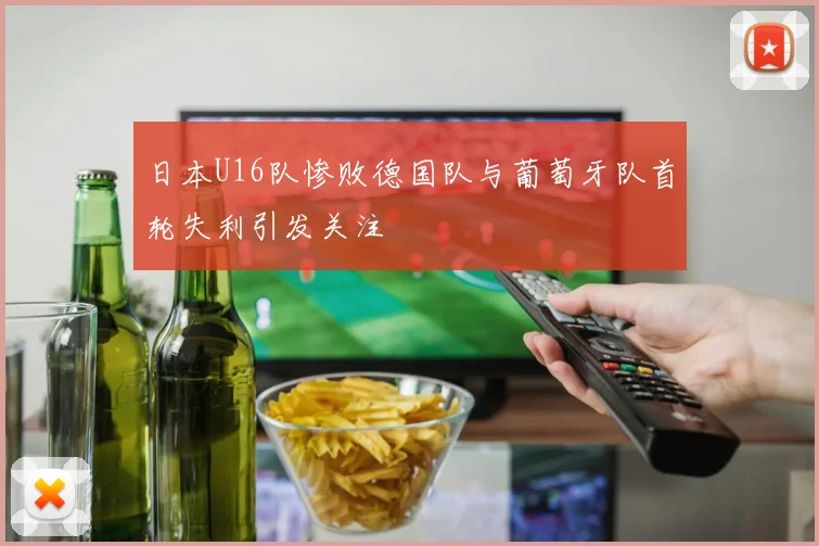 日本U16队惨败德国队与葡萄牙队首轮失利引发关注