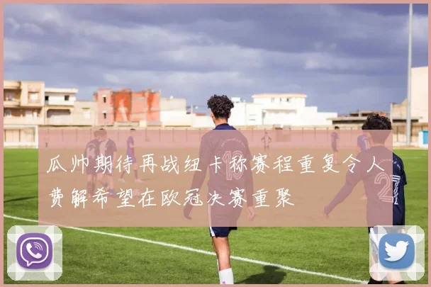 瓜帅期待再战纽卡称赛程重复令人费解希望在欧冠决赛重聚