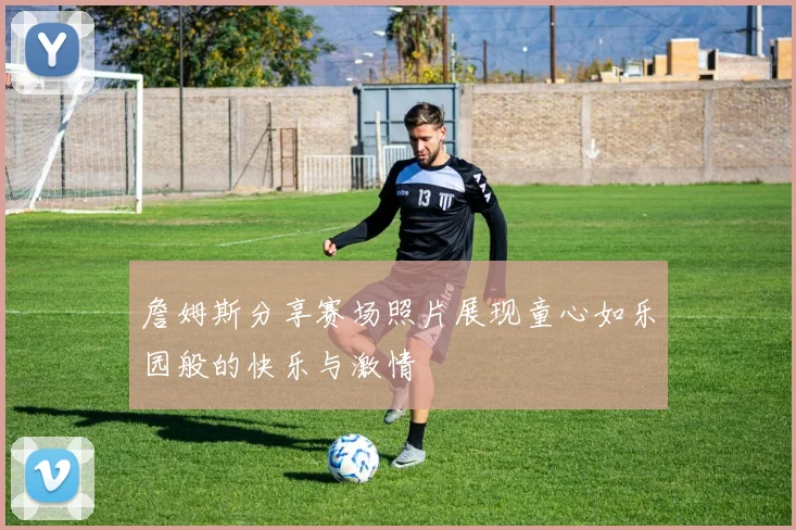 詹姆斯分享赛场照片展现童心如乐园般的快乐与激情