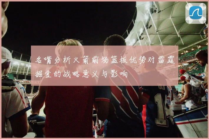 名嘴分析火箭前场篮板优势对雷霆掘金的战略意义与影响