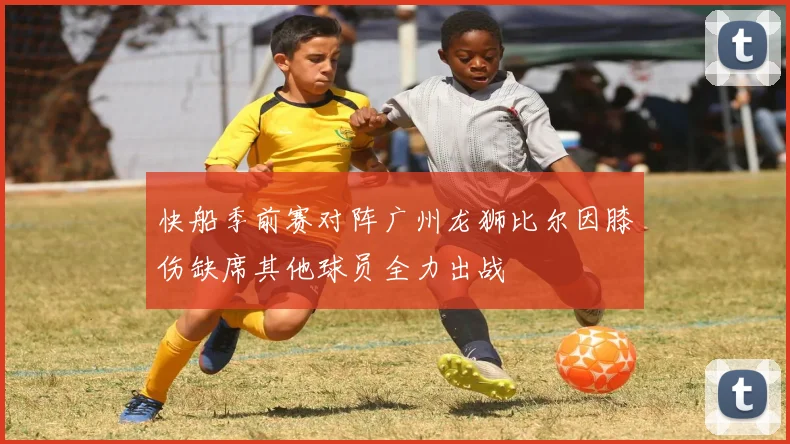 快船季前赛对阵广州龙狮比尔因膝伤缺席其他球员全力出战