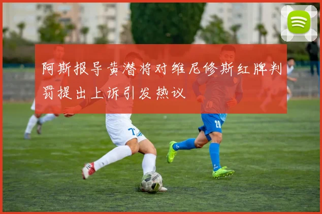 阿斯报导黄潜将对维尼修斯红牌判罚提出上诉引发热议