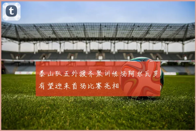 泰山队五外援齐聚训练场阿尔瓦罗有望迎来首场比赛亮相