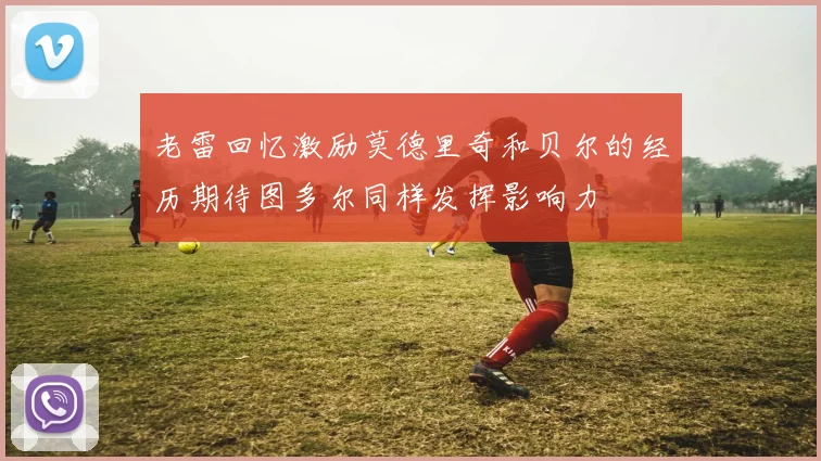 老雷回忆激励莫德里奇和贝尔的经历期待图多尔同样发挥影响力