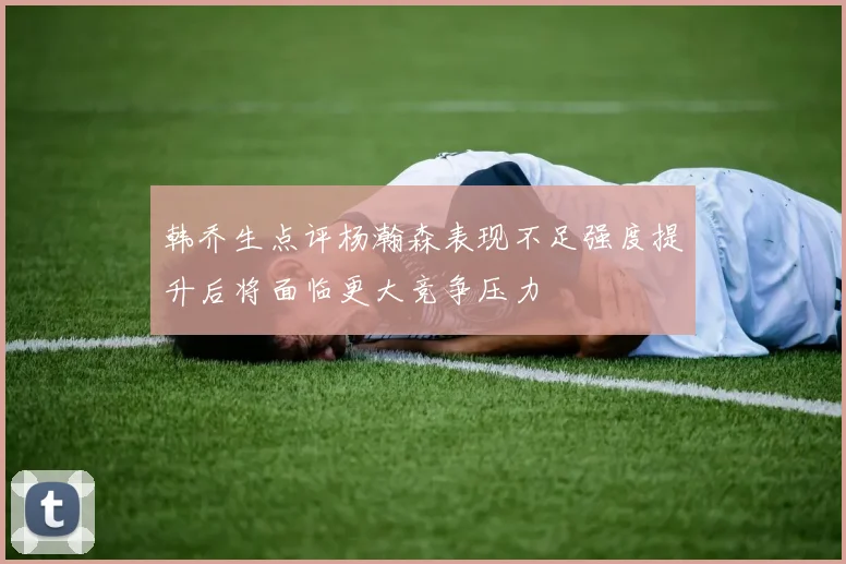 韩乔生点评杨瀚森表现不足强度提升后将面临更大竞争压力