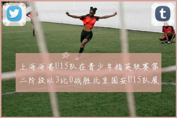 上海海港U15队在青少年精英联赛第二阶段以3比0战胜北京国安U15队展现强劲实力