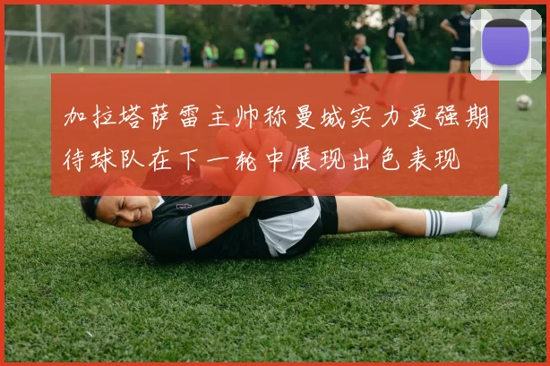 加拉塔萨雷主帅称曼城实力更强期待球队在下一轮中展现出色表现