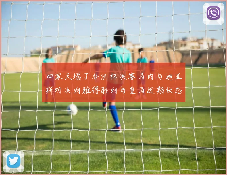 回家天塌了非洲杯决赛马内与迪亚斯对决利雅得胜利与皇马近期状态堪忧