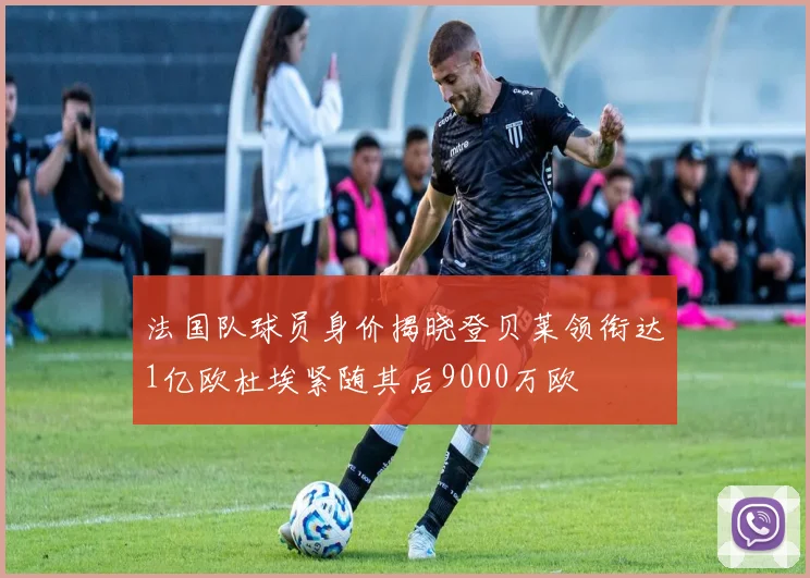 法国队球员身价揭晓登贝莱领衔达1亿欧杜埃紧随其后9000万欧