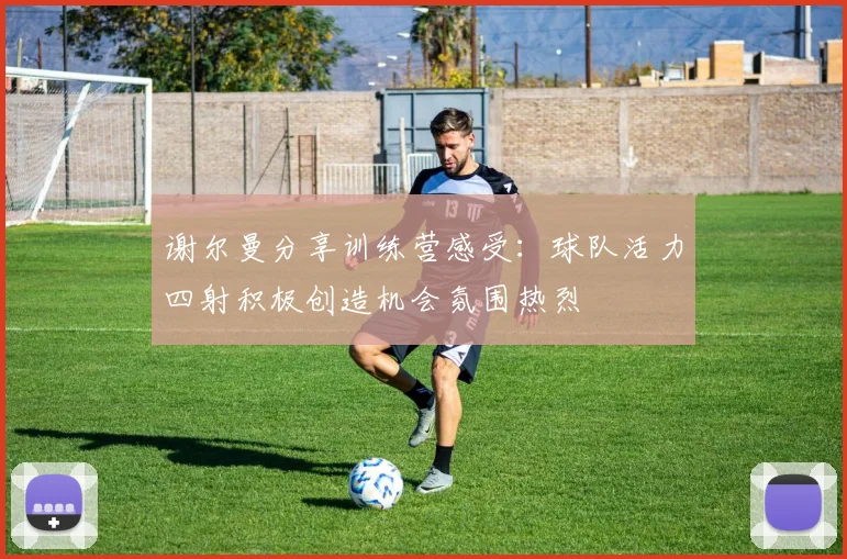谢尔曼分享训练营感受：球队活力四射积极创造机会氛围热烈