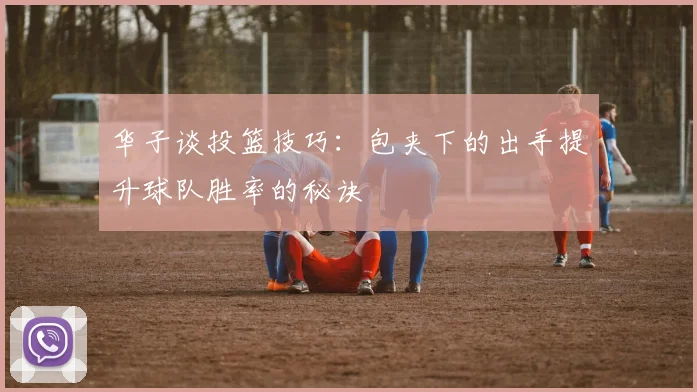 华子谈投篮技巧：包夹下的出手提升球队胜率的秘诀