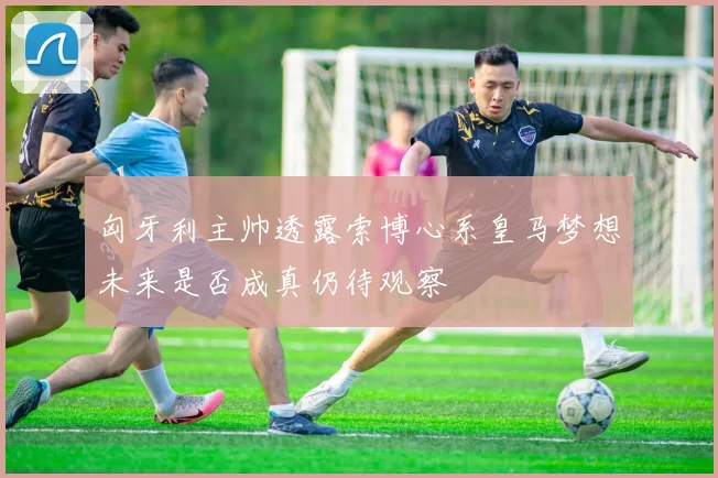 匈牙利主帅透露索博心系皇马梦想未来是否成真仍待观察