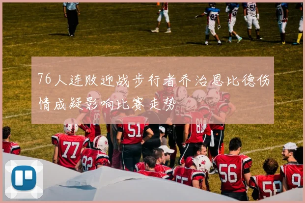 76人连败迎战步行者乔治恩比德伤情成疑影响比赛走势