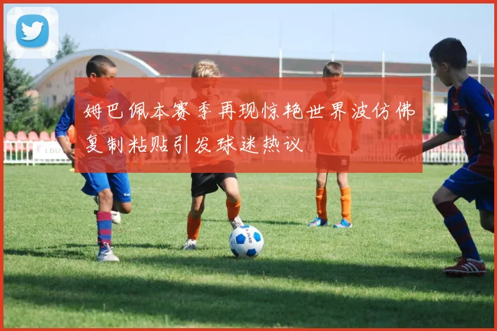 姆巴佩本赛季再现惊艳世界波仿佛复制粘贴引发球迷热议