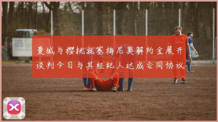 曼城与樱桃就塞梅尼奥解约金展开谈判今日与其经纪人达成合同协议