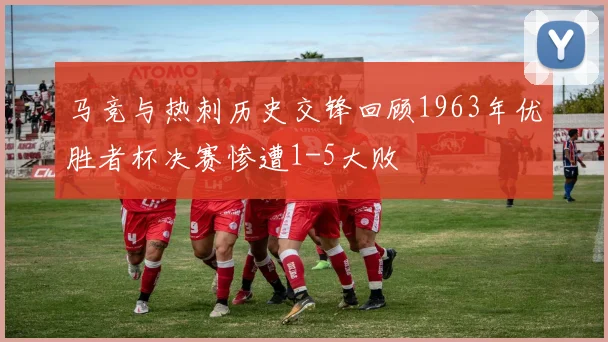 马竞与热刺历史交锋回顾1963年优胜者杯决赛惨遭1-5大败