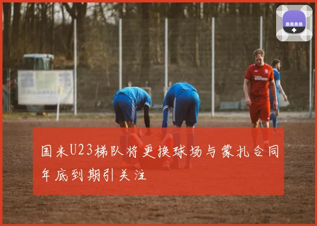 国米U23梯队将更换球场与蒙扎合同年底到期引关注
