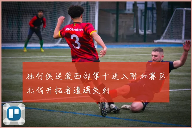 独行侠逆袭西部第十进入附加赛区北伐开拓者遭遇失利