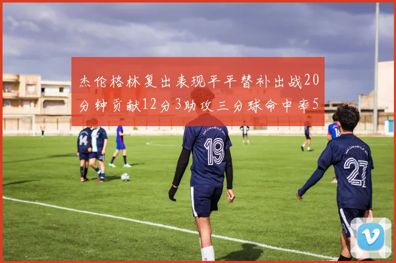 杰伦格林复出表现平平替补出战20分钟贡献12分3助攻三分球命中率50