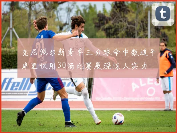 克尼佩尔新秀季三分球命中数追平库里仅用30场比赛展现惊人实力