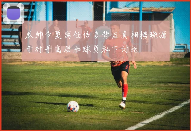 瓜帅今夏离任传言背后真相揭晓源于对手高层和球员私下讨论
