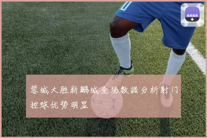 蓉城大胜新鹏城全场数据分析射门控球优势明显