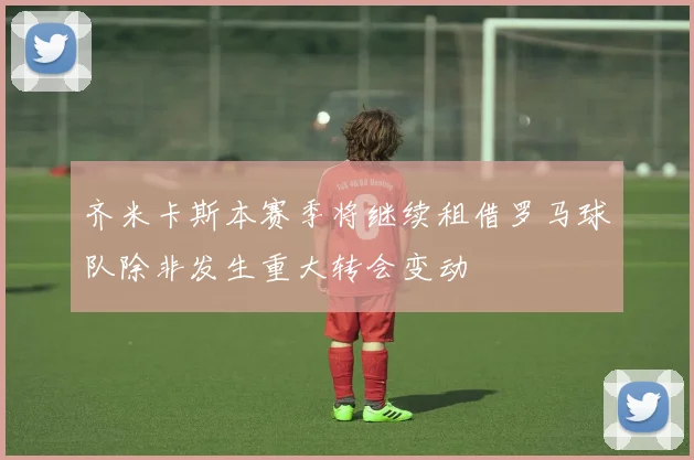 齐米卡斯本赛季将继续租借罗马球队除非发生重大转会变动