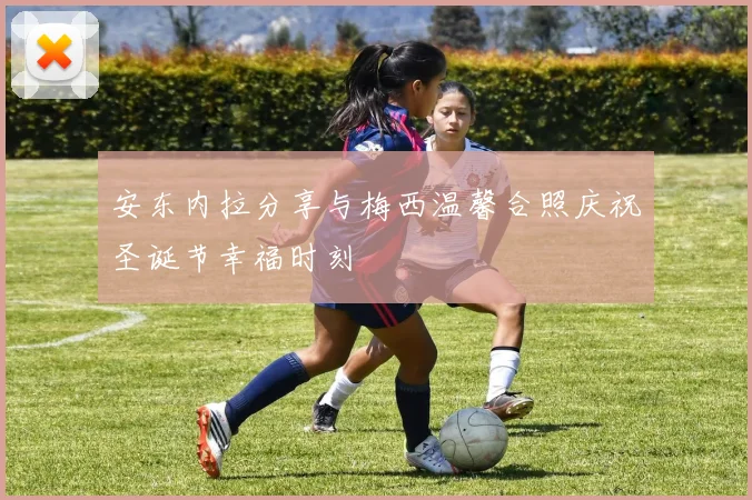 安东内拉分享与梅西温馨合照庆祝圣诞节幸福时刻