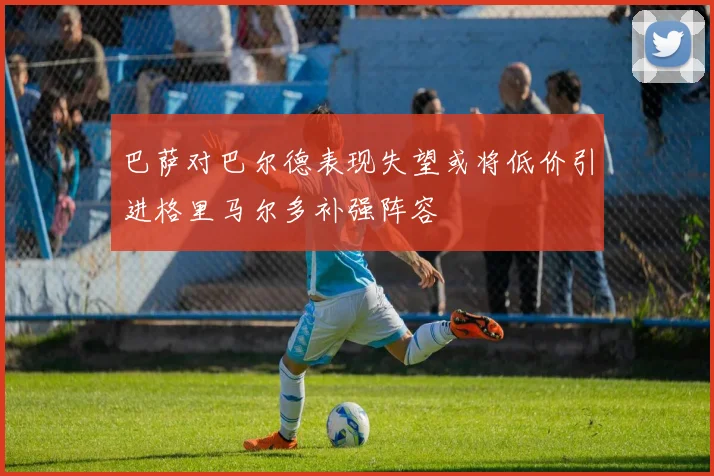 巴萨对巴尔德表现失望或将低价引进格里马尔多补强阵容
