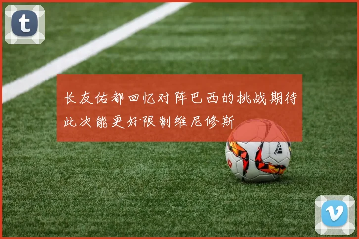 长友佑都回忆对阵巴西的挑战期待此次能更好限制维尼修斯