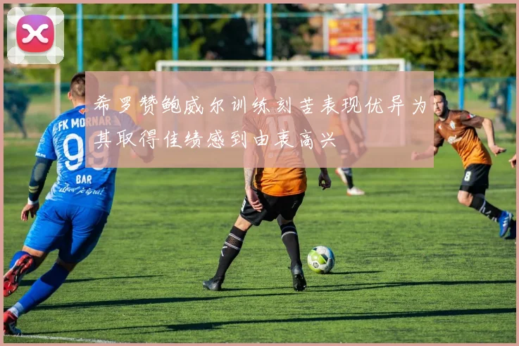 希罗赞鲍威尔训练刻苦表现优异为其取得佳绩感到由衷高兴