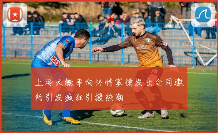 上海大概率向怀特塞德发出合同邀约引发疯狂引援热潮