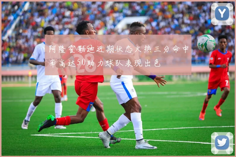 阿隆霍勒迪近期状态火热三分命中率高达50助力球队表现出色