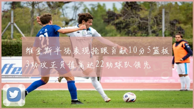 维金斯半场表现抢眼贡献10分5篮板3助攻正负值高达22助球队领先