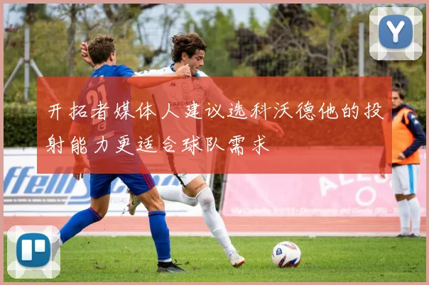 开拓者媒体人建议选科沃德他的投射能力更适合球队需求
