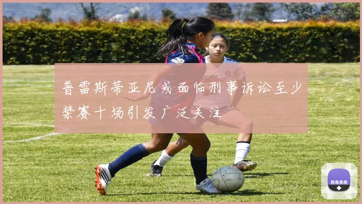普雷斯蒂亚尼或面临刑事诉讼至少禁赛十场引发广泛关注