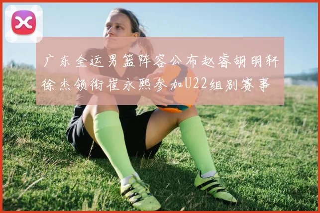 广东全运男篮阵容公布赵睿胡明轩徐杰领衔崔永熙参加U22组别赛事
