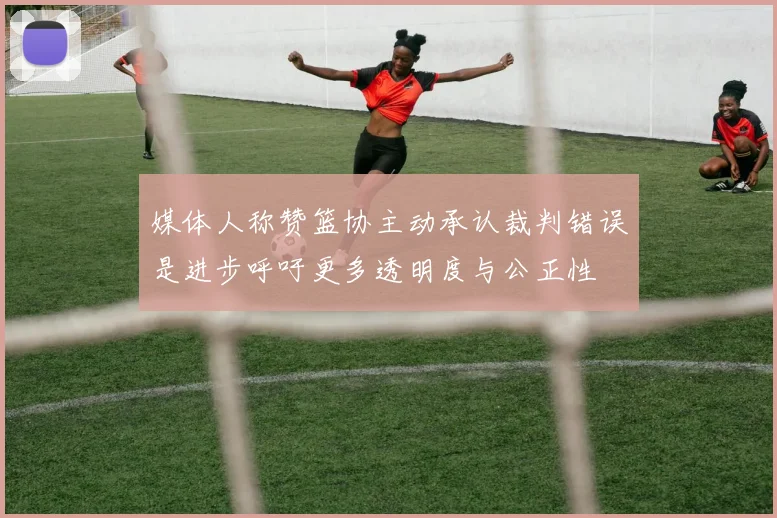 媒体人称赞篮协主动承认裁判错误是进步呼吁更多透明度与公正性