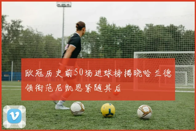 欧冠历史前50场进球榜揭晓哈兰德领衔范尼凯恩紧随其后