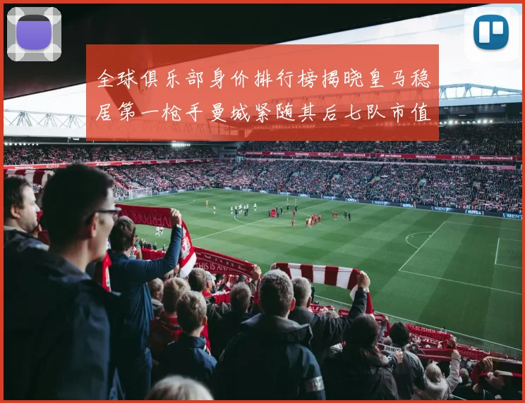 全球俱乐部身价排行榜揭晓皇马稳居第一枪手曼城紧随其后七队市值超十亿