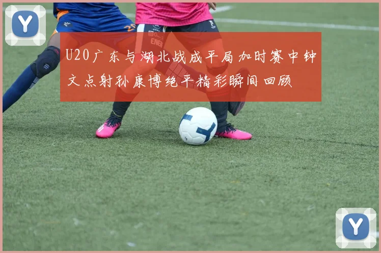 U20广东与湖北战成平局加时赛中钟文点射孙康博绝平精彩瞬间回顾