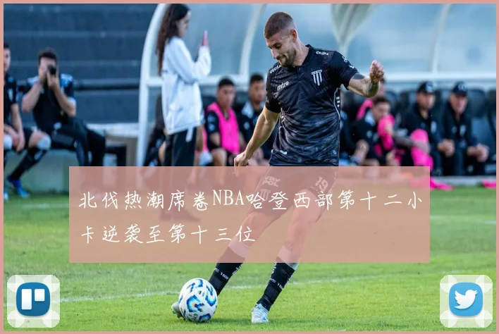 北伐热潮席卷NBA哈登西部第十二小卡逆袭至第十三位